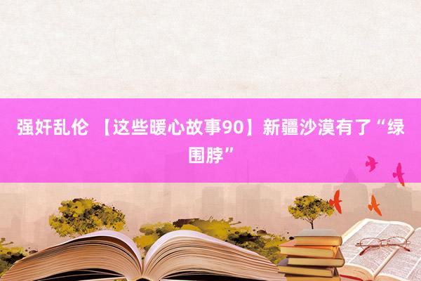 强奸乱伦 【这些暖心故事90】新疆沙漠有了“绿围脖”