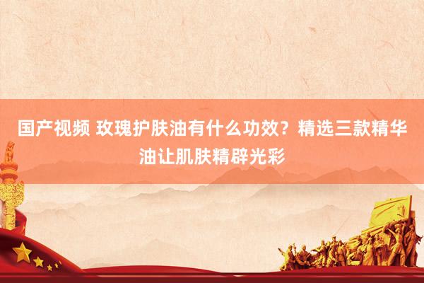 国产视频 玫瑰护肤油有什么功效？精选三款精华油让肌肤精辟光彩