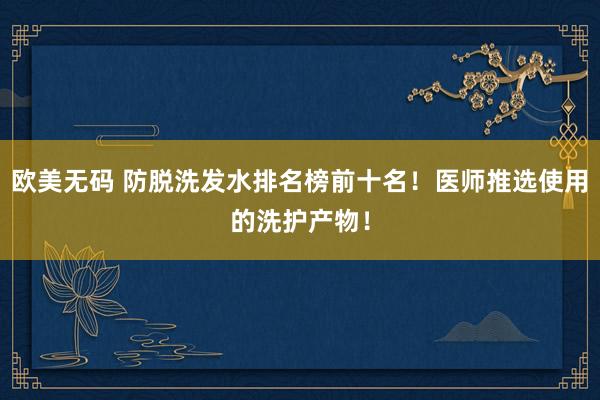 欧美无码 防脱洗发水排名榜前十名！医师推选使用的洗护产物！