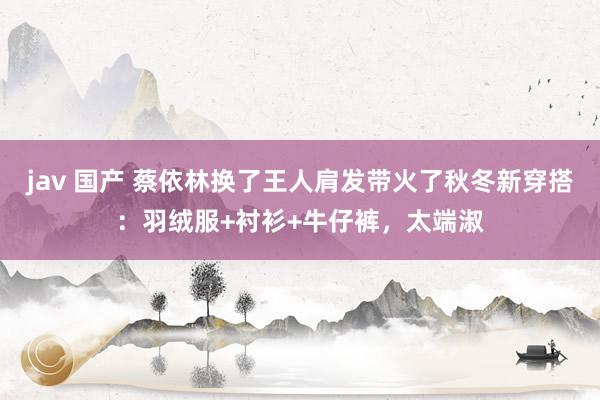 jav 国产 蔡依林换了王人肩发带火了秋冬新穿搭：羽绒服+衬衫+牛仔裤，太端淑