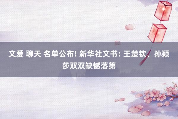 文爱 聊天 名单公布! 新华社文书: 王楚钦、孙颖莎双双缺憾落第