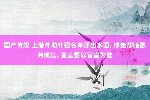 国产传媒 上港外助补强名单浮出水面， 球迷却暗意弗成信， 直言要以官宣为准