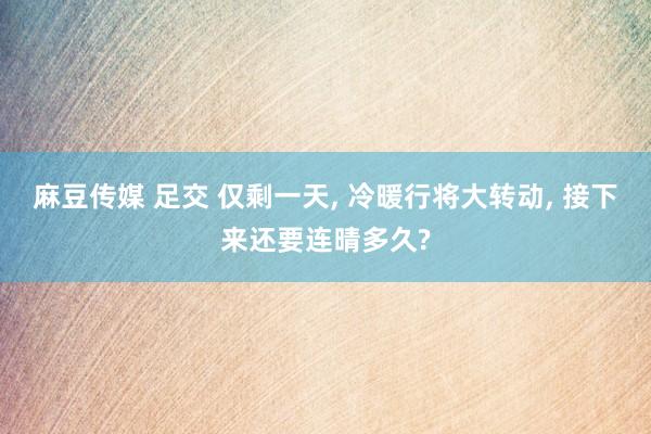 麻豆传媒 足交 仅剩一天， 冷暖行将大转动， 接下来还要连晴多久?