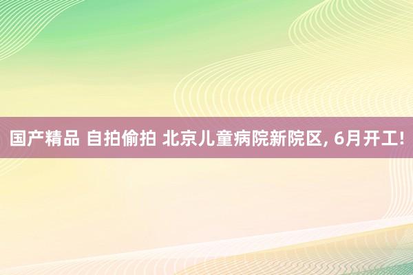 国产精品 自拍偷拍 北京儿童病院新院区， 6月开工!