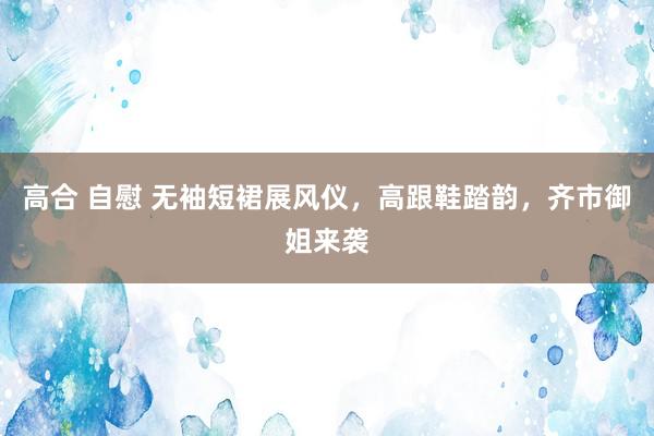 高合 自慰 无袖短裙展风仪，高跟鞋踏韵，齐市御姐来袭