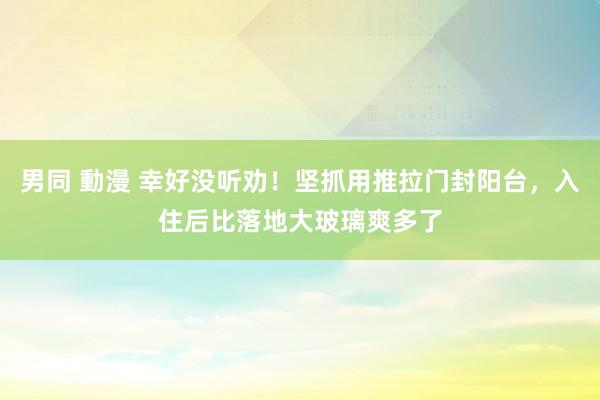 男同 動漫 幸好没听劝！坚抓用推拉门封阳台，入住后比落地大玻璃爽多了