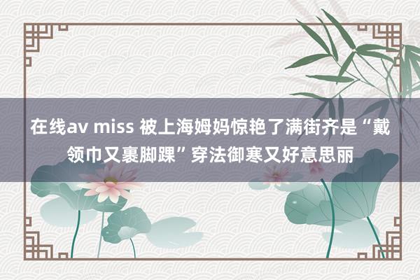 在线av miss 被上海姆妈惊艳了满街齐是“戴领巾又裹脚踝”穿法御寒又好意思丽