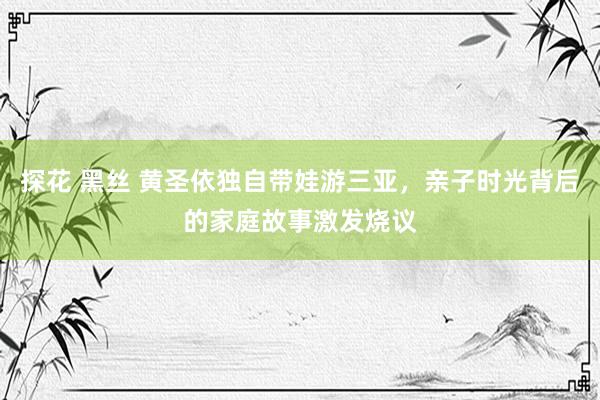 探花 黑丝 黄圣依独自带娃游三亚，亲子时光背后的家庭故事激发烧议