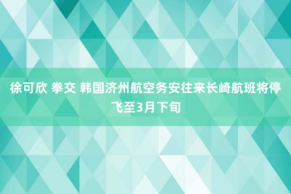 徐可欣 拳交 韩国济州航空务安往来长崎航班将停飞至3月下旬