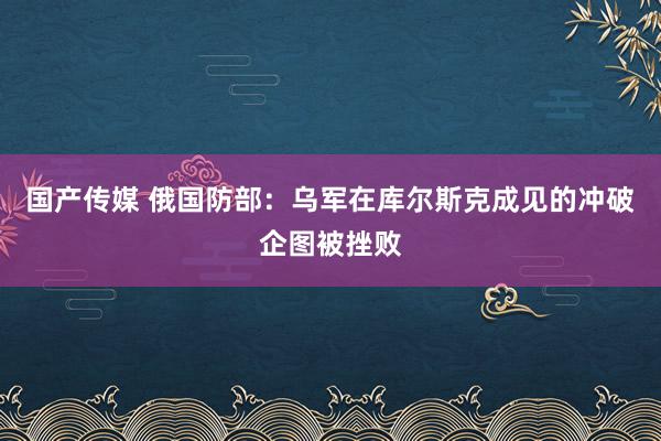 国产传媒 俄国防部：乌军在库尔斯克成见的冲破企图被挫败