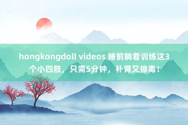 hongkongdoll videos 睡前躺着训练这3个小四肢，只需5分钟，补肾又排毒！