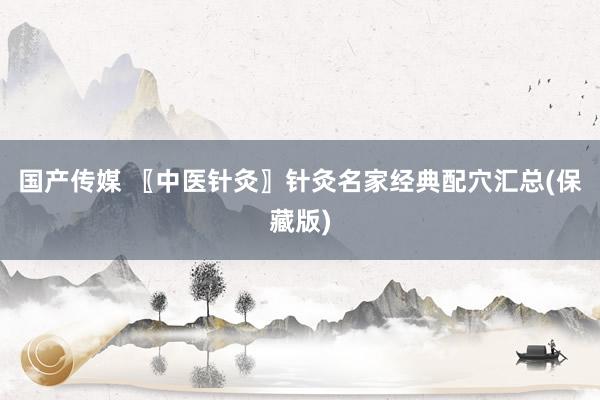 国产传媒 〖中医针灸〗针灸名家经典配穴汇总(保藏版)