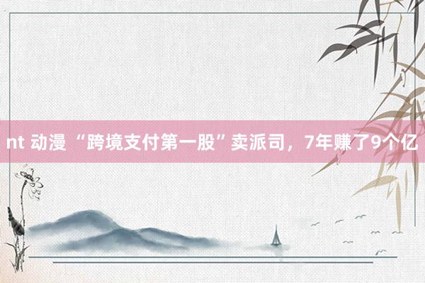 nt 动漫 “跨境支付第一股”卖派司，7年赚了9个亿