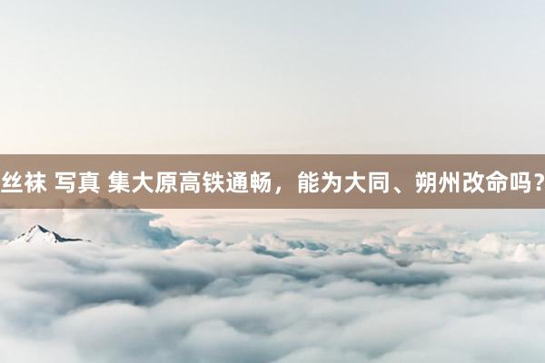 丝袜 写真 集大原高铁通畅，能为大同、朔州改命吗？