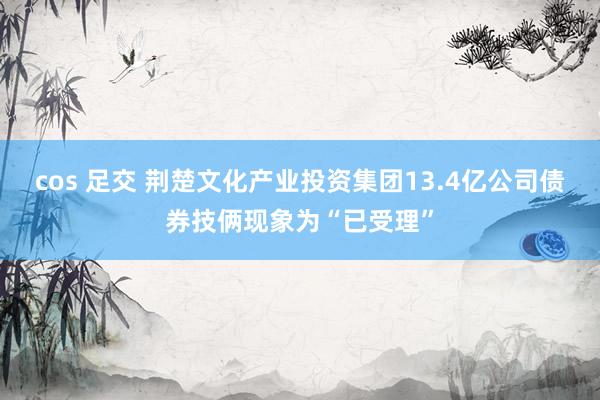 cos 足交 荆楚文化产业投资集团13.4亿公司债券技俩现象为“已受理”