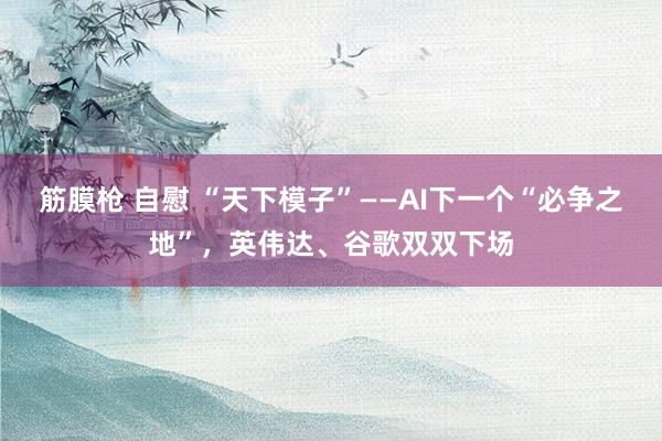筋膜枪 自慰 “天下模子”——AI下一个“必争之地”，英伟达、谷歌双双下场