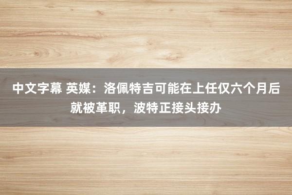 中文字幕 英媒：洛佩特吉可能在上任仅六个月后就被革职，波特正接头接办