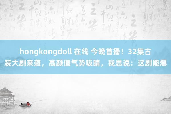 hongkongdoll 在线 今晚首播！32集古装大剧来袭，高颜值气势吸睛，我思说：这剧能爆