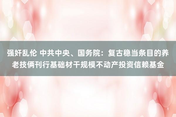 强奸乱伦 中共中央、国务院：复古稳当条目的养老技俩刊行基础材干规模不动产投资信赖基金