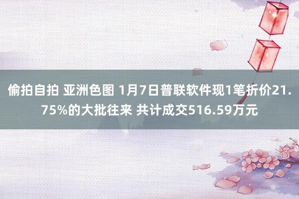 偷拍自拍 亚洲色图 1月7日普联软件现1笔折价21.75%的大批往来 共计成交516.59万元