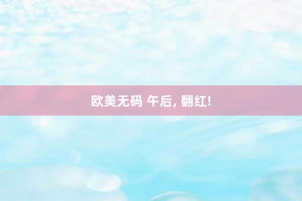 欧美无码 午后， 翻红!