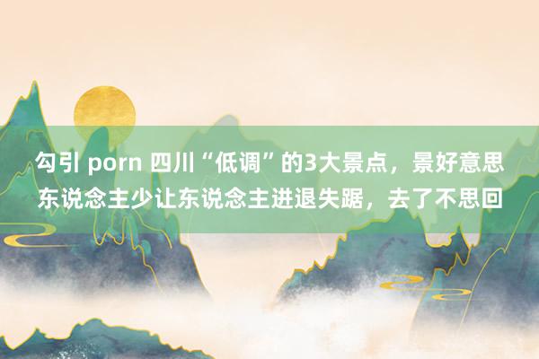 勾引 porn 四川“低调”的3大景点，景好意思东说念主少让东说念主进退失踞，去了不思回