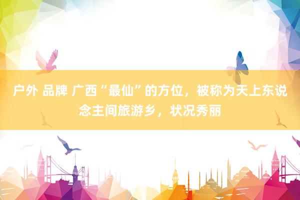 户外 品牌 广西“最仙”的方位，被称为天上东说念主间旅游乡，状况秀丽