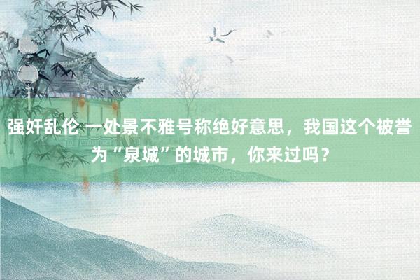 强奸乱伦 一处景不雅号称绝好意思，我国这个被誉为“泉城”的城市，你来过吗？