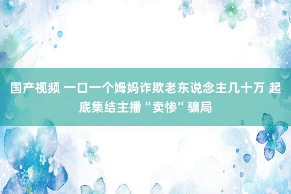 国产视频 一口一个姆妈诈欺老东说念主几十万 起底集结主播“卖惨”骗局