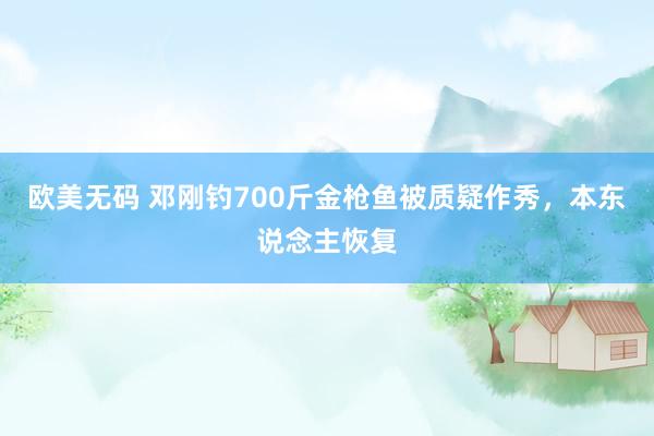 欧美无码 邓刚钓700斤金枪鱼被质疑作秀，本东说念主恢复