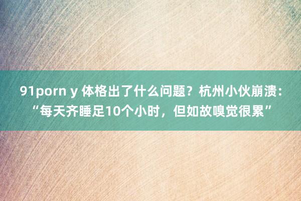 91porn y 体格出了什么问题？杭州小伙崩溃：“每天齐睡足10个小时，但如故嗅觉很累”