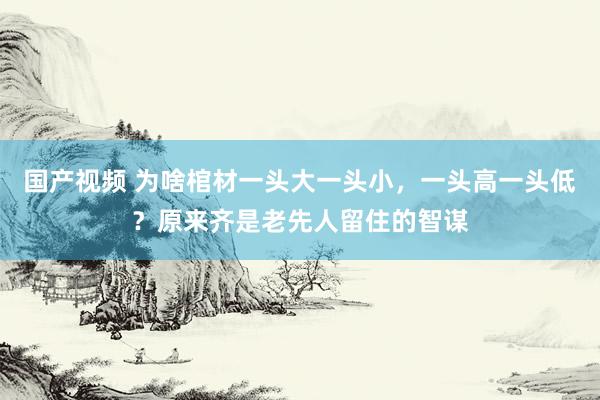 国产视频 为啥棺材一头大一头小，一头高一头低？原来齐是老先人留住的智谋