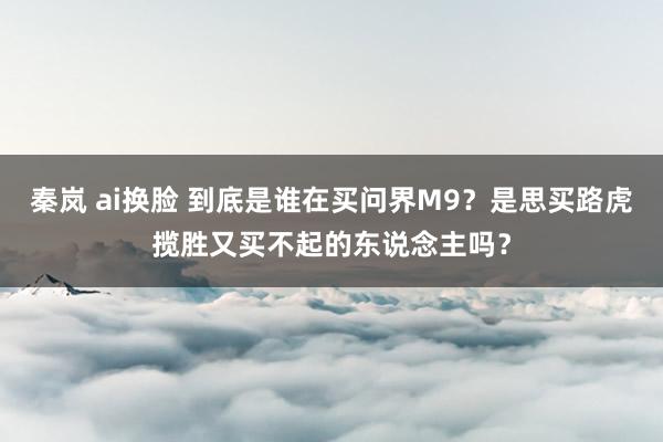 秦岚 ai换脸 到底是谁在买问界M9？是思买路虎揽胜又买不起的东说念主吗？