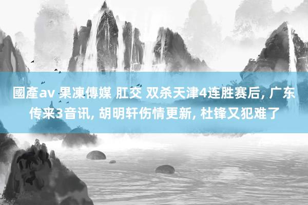 國產av 果凍傳媒 肛交 双杀天津4连胜赛后， 广东传来3音讯， 胡明轩伤情更新， 杜锋又犯难了