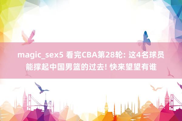 magic_sex5 看完CBA第28轮: 这4名球员能撑起中国男篮的过去! 快来望望有谁