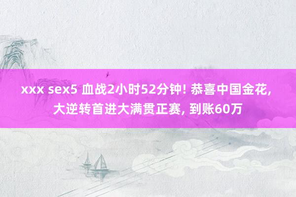 xxx sex5 血战2小时52分钟! 恭喜中国金花， 大逆转首进大满贯正赛， 到账60万