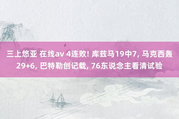 三上悠亚 在线av 4连败! 库兹马19中7， 马克西轰29+6， 巴特勒创记载， 76东说念主看清试验
