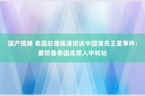 国产视频 泰国总理佩通坦谈中国演员王星事件：要防备泰国成罪人中转站