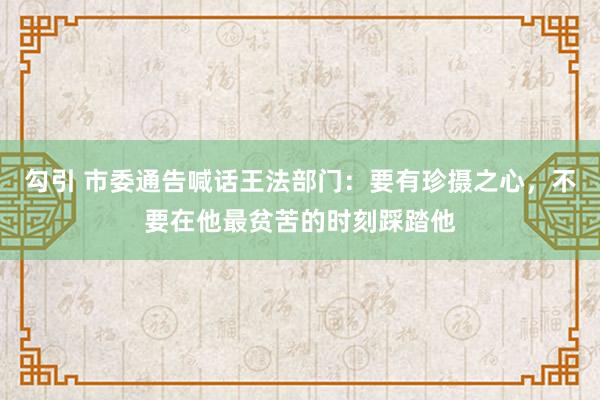 勾引 市委通告喊话王法部门：要有珍摄之心，不要在他最贫苦的时刻踩踏他