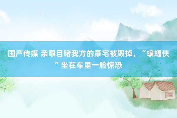 国产传媒 亲眼目睹我方的豪宅被毁掉，“蝙蝠侠”坐在车里一脸惊恐
