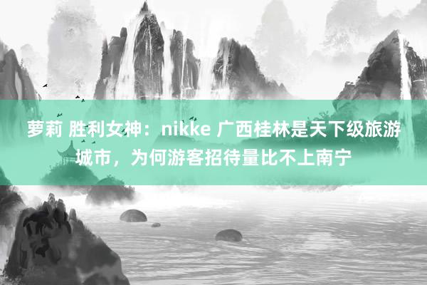 萝莉 胜利女神：nikke 广西桂林是天下级旅游城市，为何游客招待量比不上南宁