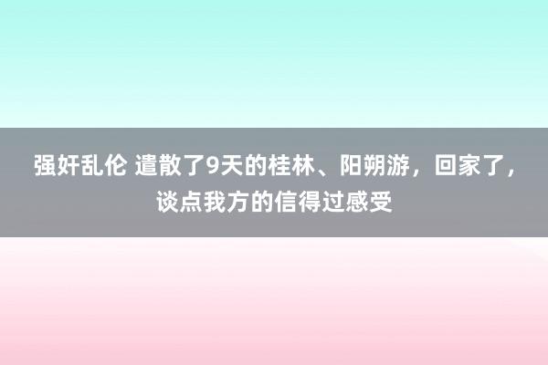 强奸乱伦 遣散了9天的桂林、阳朔游，回家了，谈点我方的信得过感受