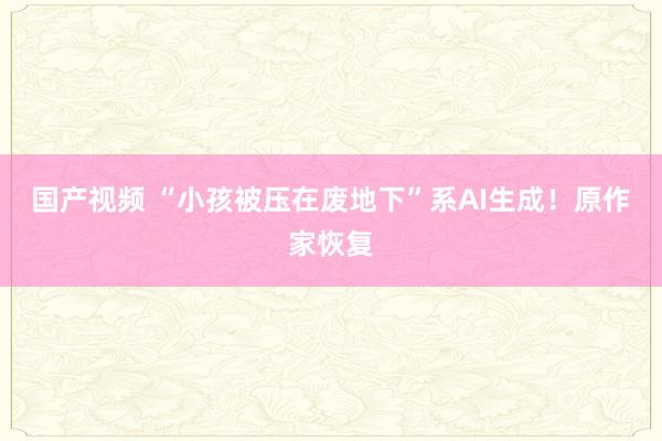 国产视频 “小孩被压在废地下”系AI生成！原作家恢复