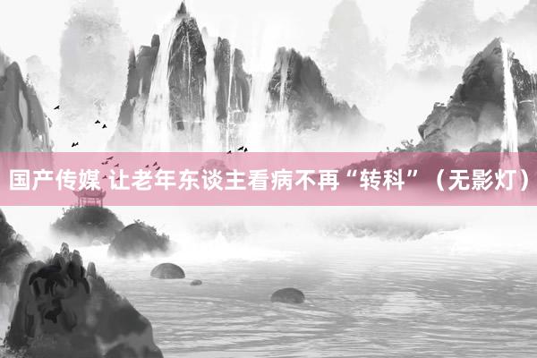 国产传媒 让老年东谈主看病不再“转科”（无影灯）