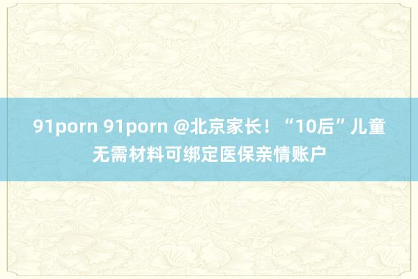 91porn 91porn @北京家长！“10后”儿童无需材料可绑定医保亲情账户