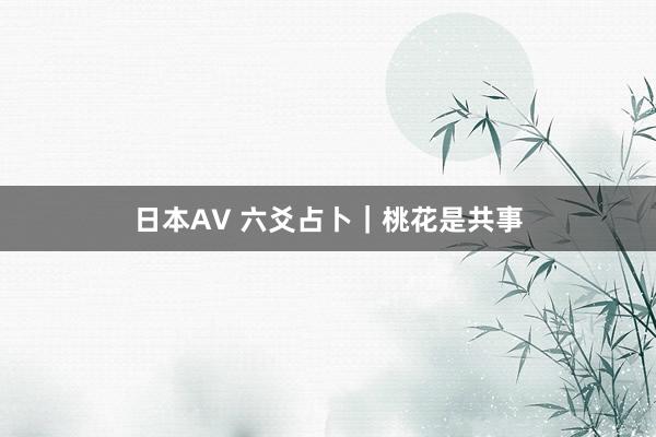 日本AV 六爻占卜｜桃花是共事