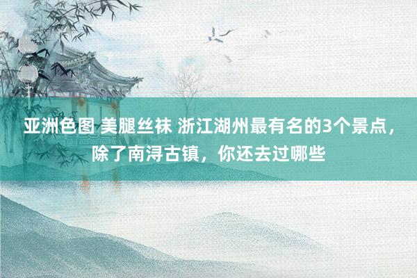 亚洲色图 美腿丝袜 浙江湖州最有名的3个景点，除了南浔古镇，你还去过哪些