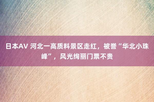 日本AV 河北一高质料景区走红，被誉“华北小珠峰”，风光绚丽门票不贵