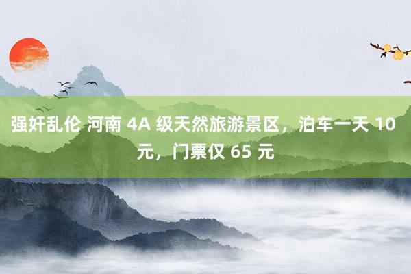 强奸乱伦 河南 4A 级天然旅游景区，泊车一天 10 元，门票仅 65 元