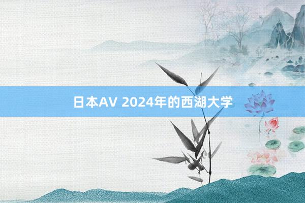 日本AV 2024年的西湖大学